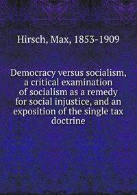 Democracy versus socialism, a critical examination of socialism as a remedy for social injustice, and an exposition of the single tax doctrine