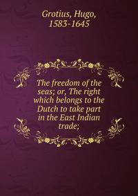 The freedom of the seas; or, The right which belongs to the Dutch to take part in the East Indian trade;
