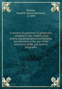 A system of questions in geography : adopted to any modern atlas embracing geographical definitions, introduction to the use of the terrestrial globe and ancient geography