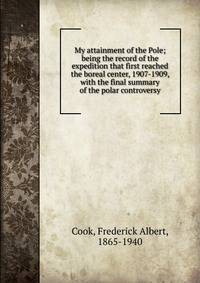 My attainment of the Pole; being the record of the expedition that first reached the boreal center, 1907-1909, with the final summary of the polar controversy