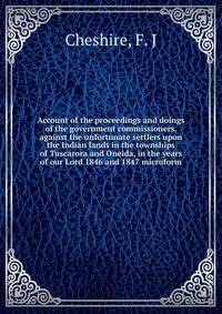 Account of the proceedings and doings of the government commissioners, against the unfortunate settlers upon the Indian lands in the townships of Tuscarora and Oneida, in the years of our Lord 1846 and 1847 microform