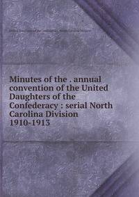 Minutes of the . annual convention of the United Daughters of the Confederacy : serial North Carolina Division. 1910-1913