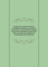 Rapport du comit? sp?cial de l'Assembl?e l?gislative, charg? de rechercher s'il est possible d'adopter des mesures l?gislatives pour rem? dier aux maux qui r?sultent de l'intemp?rance microforme