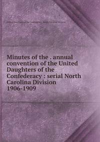 Minutes of the . annual convention of the United Daughters of the Confederacy : serial North Carolina Division. 1906-1909