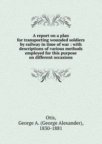 A report on a plan for transporting wounded soldiers by railway in time of war : with descriptions of various methods employed for this purpose on different occasions