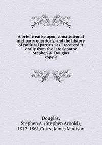 A brief treatise upon constitutional and party questions, and the history of political parties : as I received it orally from the late Senator Stephen A. Douglas. copy 2