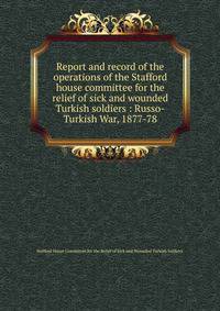Report and record of the operations of the Stafford house committee for the relief of sick and wounded Turkish soldiers : Russo-Turkish War, 1877-78