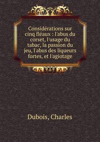 Consid?rations sur cinq fl?aux : l'abus du corset, l'usage du tabac, la passion du jeu, l'abus des liqueurs fortes, et l'agiotage