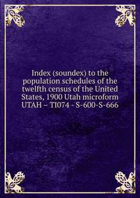 Index (soundex) to the population schedules of the twelfth census of the United States, 1900 Utah microform. UTAH – TI074 - S-600-S-666