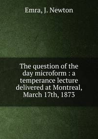 The question of the day microform : a temperance lecture delivered at Montreal, March 17th, 1873