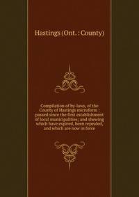 Compilation of by-laws, of the County of Hastings microform : passed since the first establishment of local municipalities; and shewing which have expired, been repealed, and which are now in force