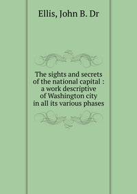 The sights and secrets of the national capital : a work descriptive of Washington city in all its various phases