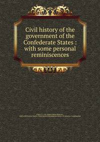 Civil history of the government of the Confederate States : with some personal reminiscences