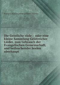 Die Geistliche viole : oder eine kleine Sammlung Geistreicher Lieder, zum Gebrauch der Evangelischen Gemeinschaft, und heilsuchender Seelen uberhaupt.