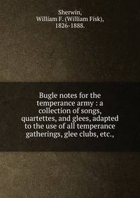 Bugle notes for the temperance army : a collection of songs, quartettes, and glees, adapted to the use of all temperance gatherings, glee clubs, etc.,