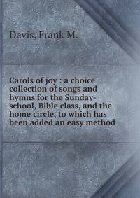 Carols of joy : a choice collection of songs and hymns for the Sunday-school, Bible class, and the home circle, to which has been added an easy method