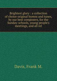 Brightest glory : a collection of choice original hymns and tunes, by our best composers, for the Sunday-schools, young people's meetings, and all rel