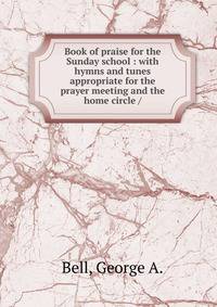 Book of praise for the Sunday school : with hymns and tunes appropriate for the prayer meeting and the home circle /