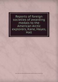 Reports of foreign societies of awarding medals to the American Arctic explorers, Kane, Hayes, Hall