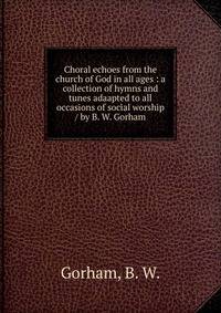 Choral echoes from the church of God in all ages : a collection of hymns and tunes adaapted to all occasions of social worship / by B. W. Gorham.