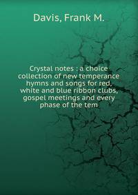 Crystal notes : a choice collection of new temperance hymns and songs for red, white and blue ribbon clubs, gospel meetings and every phase of the tem