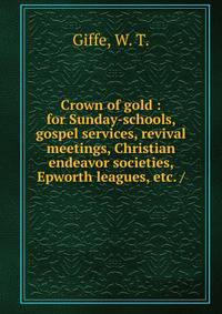 Crown of gold : for Sunday-schools, gospel services, revival meetings, Christian endeavor societies, Epworth leagues, etc. /