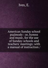 American Sunday school psalmody : or, hymns and music, for the use of Sunday-schools and teachers' meetings; with a manual of instruction /