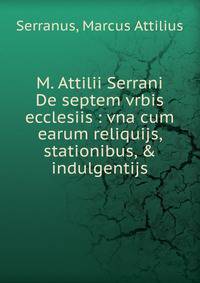 M. Attilii Serrani De septem vrbis ecclesiis : vna cum earum reliquijs, stationibus, &amp; indulgentijs