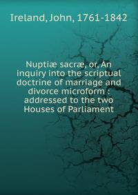 Nupti? sacr?, or, An inquiry into the scriptual doctrine of marriage and divorce microform : addressed to the two Houses of Parliament
