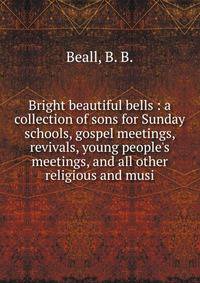 Bright beautiful bells : a collection of sons for Sunday schools, gospel meetings, revivals, young people's meetings, and all other religious and musi