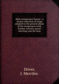 Bible temperance hymns : a choice collection of songs adapted to the present phase of the temperance work, Sunday-schools, prayer meetings and the hom