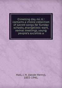 Crowning day, no. 6 : contains a choice collection of sacred songs for Sunday schools, evangelistic work, revival meetings, young people's societies a