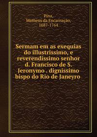 Sermam em as exequias do illustrissimo, e reverendissimo senhor d. Francisco de S. Jeronymo . dignissimo bispo do Rio de Janeyro .