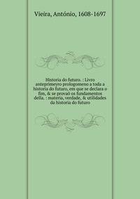 Historia do futuro. : Livro anteprimeyro prologomeno a toda a historia do futuro, em que se declara o fim, &amp; se prova? os fundamentos della. : materia, verdade, &amp; utilidades da historia do futuro.