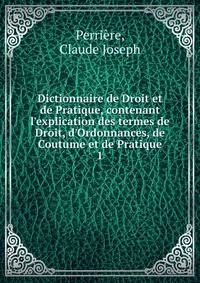 Dictionnaire de Droit et de Pratique, contenant l'explication des termes de Droit, d'Ordonnances, de Coutume et de Pratique