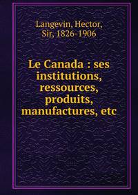 Le Canada : ses institutions, ressources, produits, manufactures, etc.