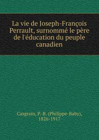 La vie de Joseph-Fran?ois Perrault, surnomm? le p?re de l'?ducation du peuple canadien
