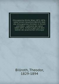 Chirurgische Klinik, Wien 1871-1876 : nebst einem Gesammt-Bericht ?ber die chirurgischen Kliniken in Z?rich und Wien : w?hrend der Jahre 1860-1876 : Erfahrungen auf dem Gebiet der practischen Chirurgie