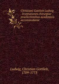 Christiani Gottlieb Ludwig . Institutiones chirurgiae praelectionibus academicis accommodatae