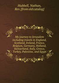 My journey to Jerusalem including travels in England, Scotland, Ireland, France, Belgium, Germany, Holland, Switzerland, Italy, Greece, Turkey, Palestine, and Egypt