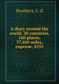 A diary around the world; 30 countries, 160 places, 37,460 miles, expense, $555
