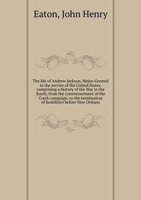The life of Andrew Jackson, Major-General in the service of the United States, comprising a history of the War in the South, from the commencement of the Creek campaign, to the termination of hostilities before New Orleans