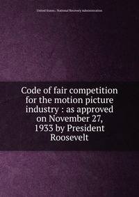 Code of fair competition for the motion picture industry : as approved on November 27, 1933 by President Roosevelt