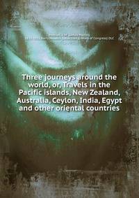 Three journeys around the world, or, Travels in the Pacific islands, New Zealand, Australia, Ceylon, India, Egypt and other oriental countries