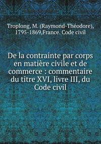 De la contrainte par corps en mati?re civile et de commerce : commentaire du titre XVI, livre III, du Code civil