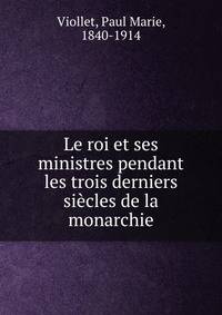 Le roi et ses ministres pendant les trois derniers si?cles de la monarchie