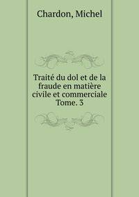 Trait du dol et de la fraude en matire civile et commerciale. Tome. 3