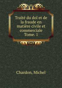 Trait du dol et de la fraude en matire civile et commerciale. Tome. 1