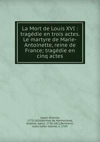 La Mort de Louis XVI : trag?die en trois actes. Le martyre de Marie-Antoinette, reine de France; trag?die en cinq actes