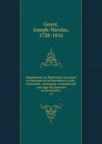 Supplement au R?pertoire universel et raisonn? de jurisprudence civile, criminelle, canonique et b?n?ficiale ; ouvrage de plusieurs jurisconsultes